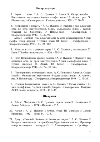 7
Несир эсерлери
13. Боран : икяе / А. С. Пушкин // Алиев Б. Окъув китабы :
Башлангъыч иектепнинъ 4-нджи сынфы ичюн / Б. Алиев ; ред. Э.
Шемьи-заде. – Симферополь : Къырымдевнешр, 1939. – С. 50–51.
14. Дубровский : повесть / А. С. Пушкин // Эдебият : там олмагъан
орта ве орта мектеплернинъ 6-джы сыныфлары ичюн / тертип
эткенлер М. Сулейман, Э. Шемьи-заде. – Симферополь :
Къырымдевнешр, 1940. – С. 49–99.
Айны : Эдебият : там олмагъан орта ве орта мектеплернинъ 5-джи
сынфы ичюн дерслик / тертип эткен Ю. Болат. – Симферополь :
Къырымдевнешр, 1938. – С. 138–212.
15. Капитан къызы : эсерден парча / А. С. Пушкин ; мютерджиси У.
Ипчи // Эдебият ве культура. – 1936. – № 5–6.
16. Петр Великийнинъ арабы : повесть / А. С. Пушкин // Эдебият : там
олмагъан орта ве орта мектеплернинъ 5-джи сыныфлары ичюн /
тертип эткенлер Ф. Абляй, Ю. Болат. – Симферополь :
Къырымдевнешр, 1940. – С. 79–101 : ил.
17. Помещикнинъ эгленджеси : икяе / А. С. Пушкин // Алиев А. Окъув
китабы : башлангъыч мектепнинъ 4-нджи сынфы ичюн / А. Алиев ;
ред. Э. Шемьи-заде. – Симферополь : Къырымдевнешр, 1940. – С. 16–26.
18. Станция бакъыджысы : икяе / А. С. Пушкин // Окъув китабы : 7–
джи сыныф ичюн / тертип эткен Н. Эмиров. – Симферополь : Къырым
АССР девлет нешрияты, 1939. – С. 3–15.
Шиириети
19. Абиде ; Чаадаевге / А. С. Пушкин ; тердж. эткен Э. Шемьи-заде //
Ленин байрагъы. – 1974. – Июнь 6. – С. 3.
20. Анчар / А. С. Пушкин ; тердж. эткен Ш. Селимов // Ленин
байрагъы. – 1983. – Июль 14. – С. 4.
21. Арзу ; «Евгений Онегин» поэмасындан парча / А. С. Пушкин //
Къырым гъонджелери : эсер-и Осман Нури Акъчокъраклы : Мусаввер
шиир меджмуасы / чевирди О. Н. Акъчокъракълы. – Оренбург :
 