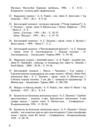 8
Мухамед Фатих-бин Каримов матбуасы, 1906. – С. 8–13. –
Къырымтат. тилинде араб. графикасында.
22. Baqçasaray ceşmesi / A. S. Puşkin ; terс. etken E. Şemi-zade // Jaş
leninciler. – 1937. – № 2. – S. 9–16.
23. Багъчасарай чешмеси : поэмадан парчалар : ["Татар тюркюси"] / А.
С. Пушкин ; тердж. эткен Э. Шемьи-заде // Ленин байрагъы. – 1974.
– Июнь 4. – С. 4.
Айны : Салгъыр. – 1991. – №1. – С. 38–53.
Айны : Йылдыз. – 1991. – № 2. – С. 67–76.
24. Багъчасарай чешмеси / А. С. Пушкин ; тердж. эткен А. Велиев //
Янъы дюнья. – 1999. – Июнь 5. – С. 2.
25. Багъчасарай чешмеси : ("Бахчисарайский фантан") / А. С. Пушкин
; тердж. эткен О. Акъчокъракълы // Эсерлер топламы / О.
Акъчокъракълы. – Акъмесджит : Таврия, 2006. – С. 44–48.
26. Bagçasaray çeşmesı : poemadan parça / A. S. Puşkin ; rusçadan terc.
etken O. Akçokraklı ; latincege ve romancage terc. etken G. Akmolla //
Emel (Ideal). – 2008. – № 20. – С. 34–36.
27. Багъчасарай чешмеси ; Эйкель ; Чаадаевге ; Сув периси ;
Гурджистаннынъ къырларында ята саарь туманы ; Юзюм ; Кяин Олег
акъкъында йыр / А. С. Пушкин ; тердж. эткен Э. Шемьи-заде //
Сайлама эсерлер топламы : 3 дж. Дж. 1 : шиирлер ве терджимелер / Э.
Шемьи-заде. – Акъмесджит : Тарпан, 2008. – С. 204–230.
28. Balьqcь ve balьcьq masalь / A. S. Puşkin ; terс. etken O. Hamit // Jaş
leninciler. – 1937. – № 1. – S. 4–6.
29. Балыкъчы ве балычыкъ акъкъында масал / А. С. Пушкин // Эдебият
хрестоматиясы : къысым 1-джи. Башлангъыч мектепнинъ 3-джи
сынфы махсус / тертип эткен Э. Шемьи-заде. – Симферополь :
Къырымдевнешр, 1938. – С. 20–26.
30. Балыкъчы ве балычыкъ акъкъында масал / А. С. Пушкин // Окъув
китабы : там олмагъан орта ве орта мектеплернинъ 5-джи сыныфлары
ичюн / тертип эткен Ю. Болат. – Симферополь : Къырымдевнешр,
1939. – С. 69–76.
 