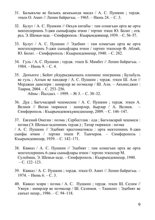 9
31. Балыкъчы ве балыкъ акъкъында масал / А. С. Пушкин ; тердж.
эткен О. Амит // Ленин байрагъы. – 1965. – Июнь 24. – С. 3.
32. Булут / А. С. Пушкин // Окъув китабы : там олмагъан орта ве орта
мектеплернинъ 5-джи сыныфлары ичюн / тертип эткен Ю. Болат ; отв.
ред. Э. Шемьи-заде. – Симферополь : Къырымдевнешр, 1939. – С. 56–57.
33. Булут / А. С. Пушкин // Эдебият : там олмагъан орта ве орта
мектеплернинъ 5-джи сыныфлары ичюн / тертип эткенлер Ф. Абляй,
Ю. Болат. – Симферополь : Къырымдевнешр, 1940. – С. 282.
34. Гуль / А. С. Пушкин ; тердж. эткен Б. Мамбет // Ленин байрагъы. –
1984. – Июнь 9. – С. 4.
35. Денъизге ; Бейит уйдурыджынынъ олюмине эпиграмма ; Бульбуль
ве гуль ; Алтын ве ханджер / А. С. Пушкин ; тердж. эткен Ш. Али //
Мерджан данелери : шиирлер ве поэмалар / Ш. Али. – Акъмесджит :
Таврия, 2004. – С. 253–256.
Айны : Йылдыз. – 1999. – № 3. – С. 30–32.
36. Дуа ; Багъчасарай чешмесине / А. С. Пушкин ; тердж. эткен А.
Велиев // Ватан тюркюси : шиирлер, йырлар / А. Велиев. –
Симферополь : Къырымдевокъувпеднешир, 2009. – С. 146–147.
37. Евгений Онегин : поэма ; Сербестлик : ода ; Багъчасарай чешмеси :
поэма (Э. Шемьи-задениниъ тердж.) ; Татар тюркюси : поэма
/ А. С. Пушкин // Эдебият хрестоматиясы : орта мектепнинъ 8-джи
сынфы ичюн / тертип эткен Р. Тынчеров. – Симферополь :
Къырымдевнешр, 1939. – С. 142–171.
38. Кавказ / А. С. Пушкин // Эдебият : там олмагъан орта ве орта
мектеплернинъ 6-джы сыныфлары ичюн / тертип эткенлер М.
Сулейман, Э. Шемьи-заде. – Симферополь : Къырымдевнешр, 1940.
– С. 122–123.
39. Кавказ / А. С. Пушкин ; тердж. эткен О. Амит // Ленин байрагъы. –
1974. – Июнь 6. – С. 3.
40. Кавказ эсири : поэма / А. С. Пушкин ; тердж. эткен Ш. Селим //
Уянув : шиирлер ве поэмалар / Ш. Селимов. – Ташкент : Эдебият ве
санъат нешр., 1986. – С. 94–118.
 