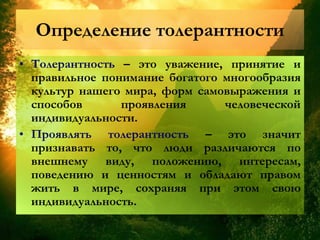 Определение толерантности
• Толерантность – это уважение, принятие и
правильное понимание богатого многообразия
культур нашего мира, форм самовыражения и
способов проявления человеческой
индивидуальности.
• Проявлять толерантность – это значит
признавать то, что люди различаются по
внешнему виду, положению, интересам,
поведению и ценностям и обладают правом
жить в мире, сохраняя при этом свою
индивидуальность.
 