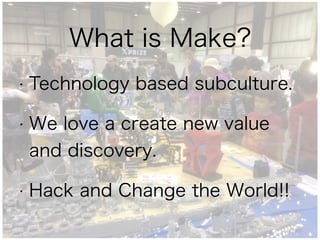 What is Make?
• Technology based subculture.
• We love a create new value
and discovery.
• Hack and Change the World!!
 
