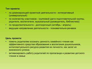 Тип проекта:
• по доминирующей проектной деятельности - интегративный
(универсальный)
• по количеству участников - групповой (дети подготовительной группы,
родители, воспитатели, музыкальный руководитель, библиотека)
• по продолжительности - долгосрочный (октябрь - апрель)
• ведущее направление деятельности - познавательно-речевое
Цель проекта:
• помочь родителям осознать ценность семейного чтения как
эффективного средства образования и воспитания дошкольников,
интеллектуального ресурса развития их личности, как залог их
жизненного успеха;
• активизировать работу родителей по пропаганде и развитию детского
чтения в семье
 