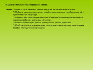 III. Заключительный этап. Подведение итогов.
Задачи: * Провести педагогическую диагностику детей на заключительном этапе.
* Обобщить и распространить опыт семейного воспитания по приобщению детей к
художественной литературе.
* Оформить методические рекомендации «Семейное чтение как один из аспектов
подготовки ребенка к школьному обучению».
* Провести презентацию проекта для педагогов, детей и родителей.
* Обработать результаты реализации проекта и оформить выставку дидактических
пособий и методических материалов.
 