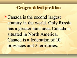 Geographical positionGeographical position
 Canada is the second largestCanada is the second largest
country in the world. Only Russiacountry in the world. Only Russia
has a greater land area. Canada ishas a greater land area. Canada is
situated in North America.situated in North America.
Canada is a federation of 10Canada is a federation of 10
provinces and 2 territories.provinces and 2 territories.
 