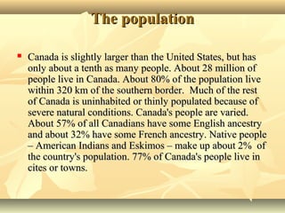 The populationThe population
 Canada is slightly larger than the United States, but hasCanada is slightly larger than the United States, but has
only about a tenth as many people. About 28 million ofonly about a tenth as many people. About 28 million of
people live in Canada. About 80% of the population livepeople live in Canada. About 80% of the population live
within 320 km of the southern border. Much of the restwithin 320 km of the southern border. Much of the rest
of Canada is uninhabited or thinly populated because ofof Canada is uninhabited or thinly populated because of
severe natural conditions. Canada's people are varied.severe natural conditions. Canada's people are varied.
About 57% of all Canadians have some English ancestryAbout 57% of all Canadians have some English ancestry
and about 32% have some French ancestry. Native peopleand about 32% have some French ancestry. Native people
– American Indians and Eskimos – make up about 2% of– American Indians and Eskimos – make up about 2% of
the country's population. 77% of Canada's people live inthe country's population. 77% of Canada's people live in
cites or towns.cites or towns.
 