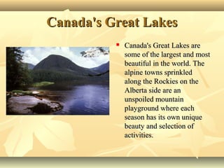 Canada's Great LakesCanada's Great Lakes
 Canada's Great Lakes areCanada's Great Lakes are
some of the largest and mostsome of the largest and most
beautiful in the world. Thebeautiful in the world. The
alpine towns sprinkledalpine towns sprinkled
along the Rockies on thealong the Rockies on the
Alberta side are anAlberta side are an
unspoiled mountainunspoiled mountain
playground where eachplayground where each
season has its own uniqueseason has its own unique
beauty and selection ofbeauty and selection of
activities.activities.
 