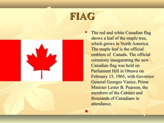 FIAGFIAG
 The red and white Canadian flagThe red and white Canadian flag
shows a leaf of the maple tree,shows a leaf of the maple tree,
which grows in North America.which grows in North America.
The maple leaf is the officialThe maple leaf is the official
emblem of Canada. The officialemblem of Canada. The official
ceremony inaugurating the newceremony inaugurating the new
Canadian flag was held onCanadian flag was held on
Parliament Hill in Ottawa onParliament Hill in Ottawa on
February 15, 1965, with GovernorFebruary 15, 1965, with Governor
General Georges Vanier, PrimeGeneral Georges Vanier, Prime
Minister Lester B. Pearson, theMinister Lester B. Pearson, the
members of the Cabinet andmembers of the Cabinet and
thousands of Canadians inthousands of Canadians in
attendance.attendance.

 