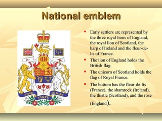 National emblemNational emblem
 Early settlers are represented byEarly settlers are represented by
the three royal lions of England,the three royal lions of England,
the royal lion of Scotland, thethe royal lion of Scotland, the
harp of Ireland and the fleur-de-harp of Ireland and the fleur-de-
lis of France.lis of France.
 The lion of England holds theThe lion of England holds the
British flag.British flag.
 The unicorn of Scotland holds theThe unicorn of Scotland holds the
flag of Royal France.flag of Royal France.
 The bottom has the fleur-de-lisThe bottom has the fleur-de-lis
(France), the shamrock (Ireland),(France), the shamrock (Ireland),
the thistle (Scotland), and the rosethe thistle (Scotland), and the rose
(England(England).).
 