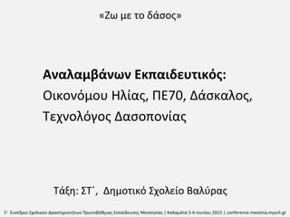 «Ζω με το δάσος»
Αναλαμβάνων Εκπαιδευτικός:
Οικονόμου Ηλίας, ΠΕ70, Δάσκαλος,
Τεχνολόγος Δασοπονίας
Τάξη: ΣΤ΄, Δημοτικό Σχολείο Βαλύρας
1ο
Συνέδριο Σχολικών Δραστηριοτήτων Πρωτοβάθμιας Εκπαίδευσης Μεσσηνίας | Καλαμάτα 5-6 Ιουνίου 2015 | conference.messinia.mysch.gr
 