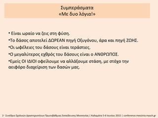 Συμπεράσματα
«Με δυο λόγια!»
• Είναι ωραίο να ζεις στη φύση.
•Το δάσος αποτελεί ΔΩΡΕΑΝ πηγή Οξυγόνου, άρα και πηγή ΖΩΗΣ.
•Οι ωφέλειες του δάσους είναι τεράστιες.
•Ο μεγαλύτερος εχθρός του δάσους είναι ο ΑΝΘΡΩΠΟΣ.
•Εμείς ΟΙ ΙΔΙΟΙ οφείλουμε να αλλάξουμε στάση, με στόχο την
αειφόρο διαχείριση των δασών μας.
1ο
Συνέδριο Σχολικών Δραστηριοτήτων Πρωτοβάθμιας Εκπαίδευσης Μεσσηνίας | Καλαμάτα 5-6 Ιουνίου 2015 | conference.messinia.mysch.gr
 