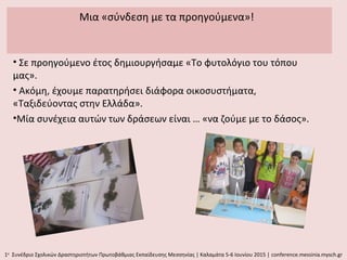 Μια «σύνδεση με τα προηγούμενα»!
• Σε προηγούμενο έτος δημιουργήσαμε «Το φυτολόγιο του τόπου
μας».
• Ακόμη, έχουμε παρατηρήσει διάφορα οικοσυστήματα,
«Ταξιδεύοντας στην Ελλάδα».
•Μία συνέχεια αυτών των δράσεων είναι … «να ζούμε με το δάσος».
1ο
Συνέδριο Σχολικών Δραστηριοτήτων Πρωτοβάθμιας Εκπαίδευσης Μεσσηνίας | Καλαμάτα 5-6 Ιουνίου 2015 | conference.messinia.mysch.gr
 