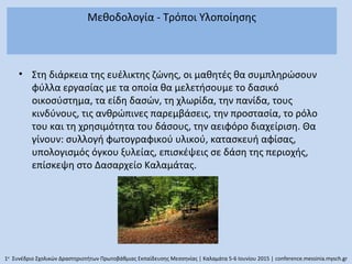 Μεθοδολογία - Τρόποι Υλοποίησης
• Στη διάρκεια της ευέλικτης ζώνης, οι μαθητές θα συμπληρώσουν
φύλλα εργασίας με τα οποία θα μελετήσουμε το δασικό
οικοσύστημα, τα είδη δασών, τη χλωρίδα, την πανίδα, τους
κινδύνους, τις ανθρώπινες παρεμβάσεις, την προστασία, το ρόλο
του και τη χρησιμότητα του δάσους, την αειφόρο διαχείριση. Θα
γίνουν: συλλογή φωτογραφικού υλικού, κατασκευή αφίσας,
υπολογισμός όγκου ξυλείας, επισκέψεις σε δάση της περιοχής,
επίσκεψη στο Δασαρχείο Καλαμάτας.
1ο
Συνέδριο Σχολικών Δραστηριοτήτων Πρωτοβάθμιας Εκπαίδευσης Μεσσηνίας | Καλαμάτα 5-6 Ιουνίου 2015 | conference.messinia.mysch.gr
 