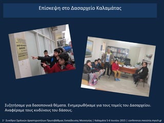 Επίσκεψη στο Δασαρχείο Καλαμάτας
1ο
Συνέδριο Σχολικών Δραστηριοτήτων Πρωτοβάθμιας Εκπαίδευσης Μεσσηνίας | Καλαμάτα 5-6 Ιουνίου 2015 | conference.messinia.mysch.gr
Συζητήσαμε για δασοπονικά θέματα. Ενημερωθήκαμε για τους τομείς του Δασαρχείου.
Αναφέραμε τους κινδύνους του δάσους.
 