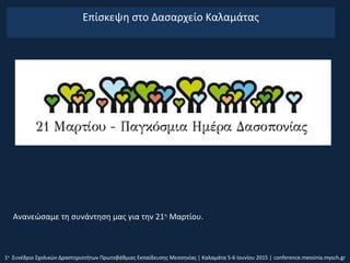 Επίσκεψη στο Δασαρχείο Καλαμάτας
1ο
Συνέδριο Σχολικών Δραστηριοτήτων Πρωτοβάθμιας Εκπαίδευσης Μεσσηνίας | Καλαμάτα 5-6 Ιουνίου 2015 | conference.messinia.mysch.gr
Ανανεώσαμε τη συνάντηση μας για την 21η
Μαρτίου.
 