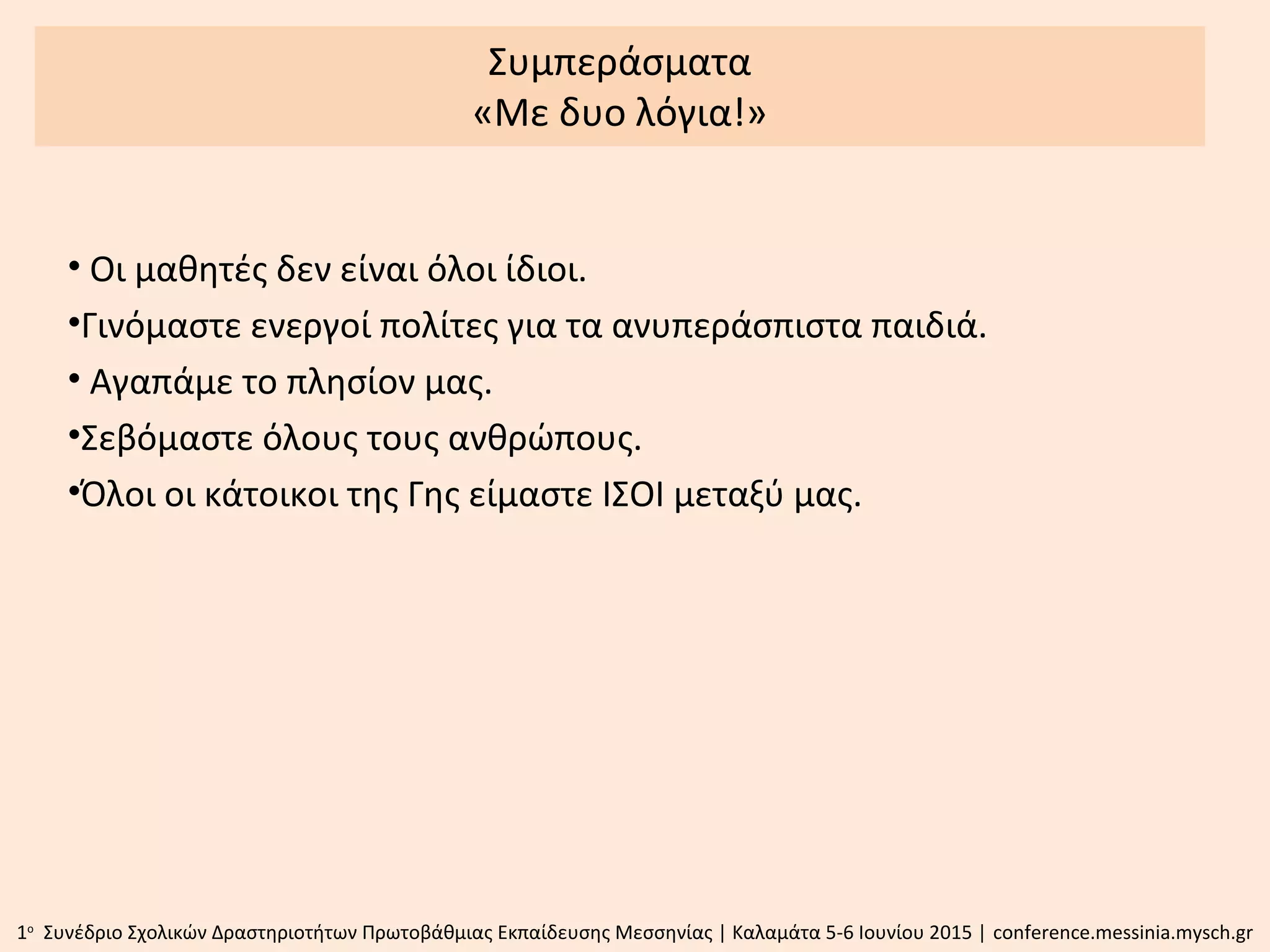 Συμπεράσματα
«Με δυo λόγια!»
• Οι μαθητές δεν είναι όλοι ίδιοι.
•Γινόμαστε ενεργοί πολίτες για τα ανυπεράσπιστα παιδιά.
• Αγαπάμε το πλησίον μας.
•Σεβόμαστε όλους τους ανθρώπους.
•Όλοι οι κάτοικοι της Γης είμαστε ΙΣΟΙ μεταξύ μας.
1ο
Συνέδριο Σχολικών Δραστηριοτήτων Πρωτοβάθμιας Εκπαίδευσης Μεσσηνίας | Καλαμάτα 5-6 Ιουνίου 2015 | conference.messinia.mysch.gr
 
