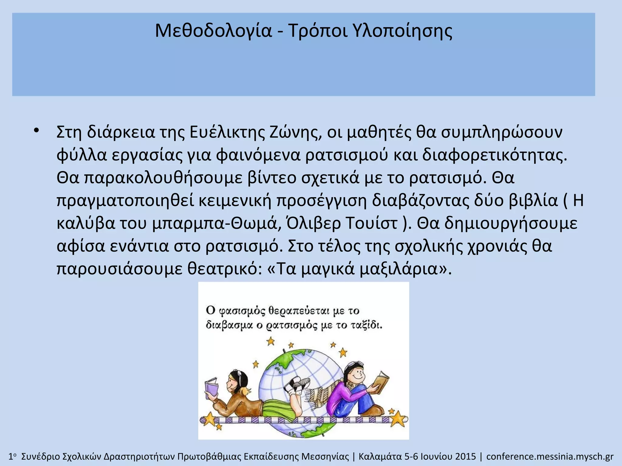 Μεθοδολογία - Τρόποι Υλοποίησης
• Στη διάρκεια της Ευέλικτης Ζώνης, οι μαθητές θα συμπληρώσουν
φύλλα εργασίας για φαινόμενα ρατσισμού και διαφορετικότητας.
Θα παρακολουθήσουμε βίντεο σχετικά με το ρατσισμό. Θα
πραγματοποιηθεί κειμενική προσέγγιση διαβάζοντας δύο βιβλία ( Η
καλύβα του μπαρμπα-Θωμά, Όλιβερ Τουίστ ). Θα δημιουργήσουμε
αφίσα ενάντια στο ρατσισμό. Στο τέλος της σχολικής χρονιάς θα
παρουσιάσουμε θεατρικό: «Τα μαγικά μαξιλάρια».
1ο
Συνέδριο Σχολικών Δραστηριοτήτων Πρωτοβάθμιας Εκπαίδευσης Μεσσηνίας | Καλαμάτα 5-6 Ιουνίου 2015 | conference.messinia.mysch.gr
 