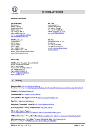 ΓΡΑΦΕΙΑ ΟΕΥ
ΧΡΗΣΙΜΕΣ ΔΙΕΥΘΥΝΣΕΙΣ
Ρηνανία - Παλατινάτο
IHK zu Koblenz
Schlossstr. 2
56068 Koblenz
Postfach 20 08 62
56008 Koblenz
Tel.: +49 261/106-0
Fax: +49 261/106-234
e-mail: service@koblenz.ihk.de
http://www.ihk-koblenz.de/
IHK Pfalz
Ludwigsplatz 2-4
67059 Ludwigshafen
Tel.: +49 621/5904-0
Fax: +49 621/5904-1214
e-mail: info@pfalz.ihk24.de
http://www.pfalz.ihk24.de/
IHK Rheinhessen
Schillerplatz 7
55116 Mainz
Postfach 2509
55015 Mainz
Tel.: +49 6131/262-0
Fax: +49 6131/262-1113
e-mail: service@rheinhessen.ihk.de
www.rheinhessen.ihk24.de
IHK Trier
Herzogenbuscher Str. 12
54292 Trier
Tel.: +49 651/9777-0
Fax: +49 651/9777-150
e-mail: infocenter@trier.ihk.de
www.ihk-trier.de
Σάαρλανδη
IHK Saarland - Haus der Saarwirtschaft
Franz-Josef-Röder-Straße 9
66119 Saarbrücken
Postanschrift 66104 Saarbrücken
Tel. + 49 6 81/95 20-0
Fax + 49 6 81/95 20-8 88
E-Mail info@saarland.ihk.de
www.saarland.ihk.de
4. Τράπεζες
Deutsche Bank http://www.deutsche-bank.de
Αναζήτηση καταστημάτων http://tools.deutsche-bank.de/cc/locationsfinder/de/welcome2.do?country=Deutschland
Postbank http://www.postbank.de/
Commerzbank https://www.commerzbank.de/
UniCredit Bank AG - Hypovereinsbank http://www.hypovereinsbank.de/
Sparkasse http://www.sparkasse.de
Σύνδεσμος Γερμανικών Τραπεζών http://www.bankenverband.de/
Σύνδεσμος Ξένων Τραπεζών στη Γερμανία http://www.vab.de/
Ξένες τράπεζες στη Γερμανία
http://bankenverband.de/service/bankensuche#c5=Auslandsbanken&b_start=0
ATE Bank Germany / Piraeus Bank S.A. http://www.atebank.de/ , http://www.piraeusbank.de/atebank_de/de
Σύνδεσμος κρατικών Τραπεζών – Verband Öffentlicher Bank http://www.voeb.de/
Μέλη του Συνδέσμου VÖB http://www.voeb.de/de/ueber_uns/mitglieder/
Ε.ΕΠΙΧ.10 - 02 / Rev: 01 / 27-03-09 Σελίδα: 4 από 8
 