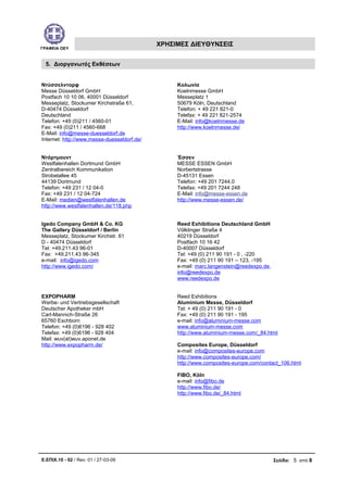 ΓΡΑΦΕΙΑ ΟΕΥ
ΧΡΗΣΙΜΕΣ ΔΙΕΥΘΥΝΣΕΙΣ
5. Διοργανωτές Εκθέσεων
Ντύσσελντορφ
Messe Düsseldorf GmbH
Postfach 10 10 06, 40001 Düsseldorf
Messeplatz, Stockumer Kirchstraße 61,
D-40474 Düsseldorf
Deutschland
Telefon: +49 (0)211 / 4560-01
Fax: +49 (0)211 / 4560-668
E-Mail: info@messe-duesseldorf.de
Internet: http://www.messe-duesseldorf.de/
Κολωνία
Koelnmesse GmbH
Messeplatz 1
50679 Köln, Deutschland
Telefon: + 49 221 821-0
Telefax: + 49 221 821-2574
E-Mail: info@koelnmesse.de
http://www.koelnmesse.de/
Ντόρτμουντ
Westfalenhallen Dortmund GmbH
Zentralbereich Kommunikation
Strobelallee 45
44139 Dortmund
Telefon: +49 231 / 12 04-0
Fax: +49 231 / 12 04-724
E-Mail: medien@westfalenhallen.de
http://www.westfalenhallen.de/118.php
Έσσεν
MESSE ESSEN GmbH
Norbertstrasse
D-45131 Essen
Telefon: +49 201 7244.0
Telefax: +49 201 7244 248
E-Mail: info@messe-essen.de
http://www.messe-essen.de/
Igedo Company GmbH & Co. KG
The Gallery Düsseldorf / Berlin
Messeplatz, Stockumer Kirchstr. 61
D - 40474 Düsseldorf
Tel: +49.211.43 96-01
Fax: +49.211.43 96-345
e-mail: info@igedo.com
http://www.igedo.com/
Reed Exhibitions Deutschland GmbH
Völklinger Straße 4
40219 Düsseldorf
Postfach 10 16 42
D-40007 Düsseldorf
Tel: +49 (0) 211 90 191 - 0 , -220
Fax: +49 (0) 211 90 191 – 123, -195
e-mail: marc.langenstein@reedexpo.de,
info@reedexpo.de
www.reedexpo.de
EXPOPHARM
Werbe- und Vertriebsgesellschaft
Deutscher Apotheker mbH
Carl-Mannich-Straße 26
65760 Eschborn
Telefon: +49 (0)6196 - 928 402
Telefax: +49 (0)6196 - 928 404
Mail: wuv(at)wuv.aponet.de
http://www.expopharm.de/
Reed Exhibitions
Aluminium Messe, Düsseldorf
Tel: + 49 (0) 211 90 191 - 0
Fax: +49 (0) 211 90 191 - 195
e-mail: info@aluminium-messe.com
www.aluminium-messe.com
http://www.aluminium-messe.com/_84.html
Composites Europe, Düsseldorf
e-mail: info@composites-europe.com
http://www.composites-europe.com/
http://www.composites-europe.com/contact_106.html
FIBO, Köln
e-mail: info@fibo.de
http://www.fibo.de/
http://www.fibo.de/_84.html
Ε.ΕΠΙΧ.10 - 02 / Rev: 01 / 27-03-09 Σελίδα: 5 από 8
 