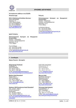 ΓΡΑΦΕΙΑ ΟΕΥ
ΧΡΗΣΙΜΕΣ ΔΙΕΥΘΥΝΣΕΙΣ
Αντιπρόσωποι εκθέσεων στην Ελλάδα
Ντύσσελντορφ
GR.I.D. Marketing & Exhibition Services
Petros Michelidakis
Sokratous 13
14561 Athens Kifissia
Tel +30 210 8088351-2
Fax +30 210 8088353
E-mail: grid@gridmds.eu
http://www.gridmds.com
Κολωνία
Ελληνογερμανικό Εμπορικό και Βιομηχανικό
Επιμελητήριο
Deutsch – Griechische
Industrie- und Handelskammer
Δορυλαίου 10-12
115 21 Αθήνα
κα Καλλιόπη Μέμτσα
Tel.: +30 210 641 9028
Fax +30 (210) 644 517 5
e-mail:koelnmesse@mail.ahk-germany.de
http://griechenland.ahk.de/
Igedo Company
Ελληνογερμανικό Εμπορικό και Βιομηχανικό
Επιμελητήριο
Deutsch – Griechische
Industrie- und Handelskammer
Δορυλαίου 10-12
115 21 Αθήνα
Frau B. Ellinger
Tel.: +30 210 64 19 026,
Fax: +30 210 64 45 175,
e-mail: igedo(at)mail.ahk-germany.de
http://griechenland.ahk.de/
Βόρεια Ρηνανία – Βεστφαλία
Steigenberger Parkhotel
Königsallee 1a
40212 Düsseldorf
Tel: +49 211 1381-0
Fax +49 211 1381-592
e-mail: duesseldorf@steigenberger.de
http://www.steigenberger.com/en/Duesseldorf/
hotel nikko düsseldorf
Immermannstr. 41
40210 Düsseldorf
Tel.: +49 211 834 0
Fax: +49 211 16 12 16
e-mail: info@nikko-hotel.de
http://www.nikko-hotel.de
Maritim Hotel Düsseldorf
Maritim Platz 1
40474 Düsseldorf
Tel:+ 49 211 5209- 0
Fax: + 49 211 5209- 1000
e-mail: info.dus@maritim.de
www.maritim.de
Mercure Hotel
Noerdlicher Zubringer 7
Moersenbroicher Ei
40470 Düsseldorf
Tel : +49211/989040
Fax : +49211/98904100
e-mail : h5371@accor.com
http://www.mercure.com/
Radisson SAS Scandinavia Hotel Düsseldorf
Karl – Arnold – Platz 5
D-40474 Düsseldorf
Deutschland
Tel: +49 (0)211 4553 0
Fax: +49 (0)211 4553 110
e-mail: info.dusseldorf@radissonblu.com
http://www.radissonblu.de/scandinaviahotel-
duesseldorf
Günnewig Hotel Uebachs
Leopoldstraße 3 - 5
40211 Düsseldorf
Tel.: + 2 11 1 73 71-0
Fax: +49 2 11 1 73 71-5 55
E-Mail: hotel.uebachs@guennewig.de
http://www.guennewig.de/duebachs/
Ε.ΕΠΙΧ.10 - 02 / Rev: 01 / 27-03-09 Σελίδα: 6 από 8
1. Ξενοδοχεία
 