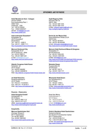 ΓΡΑΦΕΙΑ ΟΕΥ
ΧΡΗΣΙΜΕΣ ΔΙΕΥΘΥΝΣΕΙΣ
Hotel Mondial am Dom - Cologne
(former Sofitel)
Kurt-Hackenberg-Platz 1
50667 Köln
Hotelcode : 1306
Tel : +49 221/20630
Fax : +49221/2063527
eßmail : H1306@accor.com
http://www.sofitel.com
Hyatt Regency Köln
Kennedy-Ufer 2a
50679 Köln
Tel.: +49 221 828 1234
Fax: +49 221 828 1370
E-Mail: cologne.regency@hyatt.com
http://cologne.regency.hyatt.de
Intercontinental Düsseldorf
Königsallee 59
40215 Düsseldorf
Deutschland
Tel.: +49 211 - 8285 0
Fax: +49 211 - 8285 1111
http://duesseldorf.intercontinental.com
Dorint An der Messe Köln
Deutz-Mülheimer Straße 22-24
50679 Köln
Tel : +49 221 80190-0
Fax: +49 221 80190-800
e-mail: info.koeln-messe@dorint.com
http://www.dorint.com/de/hotel-koeln-messe
Mercure Dortmund City
Kampstraße 35-37
44137 Dortmund – Mitte
Tel: +49 231 5897-0
Fax: +49 231 5897-222
e-mail: H2900@accor.com
http://www.mercure-dortmund.de
Mercure Hotel Dortmund Messe & Kongress
Strobelallee 41
44139 Dortmund
Tel: +49 231-1204-245
Fax: +49 231-1204-555
E-Mail: H9169@accor.com
http://www.accorhotels.com/de/hotel-9169-mercure-
hotel-dortmund-messe-kongress/index.shtml
Atlantic Congress Hotel Essen
Norbertstr. 2a
45131 Essen
Tel: +49-201-946280
Fax: +49-201-94628818
Web: http://atlantic-congress-hotel-messe-essen.de/
Sheraton Essen
Huyssenallee 55
45128 Essen
Tel: +49 201 1007 0
Fax: +49 201 1007 777
http://www.sheratonessen.com/
art Hotel Körschen
Hindenburgstrasse 6
45127 Essen
Τel: +49 2 01 / 10 29 98 5
Fax: +49 2 01 / 10 55 63 3
Web: http://www.arthotelessen.de/
Mövenpick Hotel Essen
Am Hauptbahnhof 2
45127 Essen
Tel: :+49 201 1708 0
Fax:+49 201 1708 173
E-Mail: hotel.essen@moevenpick.com
http://www.moevenpick-hotels.com
Ρηνανία – Παλατινάτο
Hotel Königshof GmbH
Schottstraße 1-5
55116 Mainz
Tel: +49-6131-960-11-0
Fax: +49-6131-611-271
eMail: reservierung@hotel-koenigshof-mainz.de
http://www.hotel-koenigshof-mainz.de/
Hotel Ibis Mainz
Holzhofstrasse 2 –
55116 Mainz
Tel : +49 6131/2470
Fax : +49 6131/234126
e-mail: H1084@accor.com
http://www.ibishotel.com
Σααρλάνδη
Mercure Saarbrücken Süd
Zinzinger Strasse 9
66117 Saarbrücken
Tel +49 681 58630
Fax +49 681 5863300
http://www.hotel-saarbruecken.org/
Victor's Residenz-Hotel Saarbrücken
Deutschmühlental
Am Deutsch-Französischen Garten
66117 Saarbrücken
Tel: + 49 6 81/5 88 21-0
Fax: + 49 6 81/5 88 21-199
e-mail: info.saarbruecken@victors.de
http://www.victors.de/
Ε.ΕΠΙΧ.10 - 02 / Rev: 01 / 27-03-09 Σελίδα: 7 από 8
 