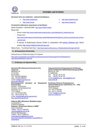 ΓΡΑΦΕΙΑ ΟΕΥ
ΧΡΗΣΙΜΕΣ ΔΙΕΥΘΥΝΣΕΙΣ
Δικτυακοί τόποι για αναζήτηση – κράτηση ξενοδοχείων
• http://www.expedia.de/
• http://www.hrs.de/
• http://www.tripadvisor.de/
• http://www.trivago.de/
Συνεργασίες εκθεσιακών οργανισμών με ξενοδοχεία
Messe Düsseldorf – DEHOGA NRW http://www.fairfairs.de/en/
Messe Köln
- Partner Hotels http://www.koelnmesse.de/de/anreise_aufenthalt/partner_hotels/index.php
- Private room
http://www.koelnmesse.com/en/anreise_aufenthalt/uebernachtung/privat_zimmer_buchen/privat_zimmer
_buchen.php
- A service of Koelnmesse Service GmbH in cooperation with webres Software Lda. Room
enquiry http://www.hotelzimmerbuchung.com/
Messe Essen – Touristikzentrale Essen http://www.essen.de/tourismus_1/hotels/uebernachtungen.de.html
6. Διπλωματικές Αποστολές
Διπλωματικές και Προξενικές Αρχές στη Γερμανία
http://www.auswaertiges-amt.de/DE/Laenderinformationen/VertretungenFremderStaatenA-Z-
Laenderauswahlseite_node.html
7. Σύνδεσμοι και Ομοσπονδίες
Ομποσπονδία Ελληνικών Κοινοτήτων Ο.Δ.
Γερμανίας
Mühlenstr. 40
51143 Köln
Deutschland
Τηλ: +49 2203 9883540
Φαξ: +49 2203 9883541
e-mail: info@oek-germany.de
http://www.oekg.de/
Γερμανοελληνικός Επιχειρηματικός Σύνδεσμος
Deutsch-Hellenische Wirtschaftsvereinigung DHW
Bonner Str. 536
D- 50698 Köln
Tel. +49 221 39 79 776
Fax +49 221 39 79 778
e-mail info@dhwv.de , zentrale@dhwv.de
www.dhwv.de
Ελληνογερμανικό Εμπορικό και Βιομηχανικό
Επιμελητήριο
Deutsch – Griechische
Industrie- und Handelskammer
Δορυλαίου 10-12
115 21 Αθήνα
Tel.: +30 210 6419 000
Fax: +30 210 64 45 175
e-mail: ahkathen@mail.ahk-germany.de
http://griechenland.ahk.de/
Σύνδεσμος Ελλήνων Επιχειρηματιών
Verband Hellenischer Unternehmer e.V. - VHU
Mercedesstraße 7
70372 Stuttgart
Tel: +49 711 561044
Fax: +49 711 561041
e-mail: info@vhu-online.de
www.vhu-online.de
Diakonie RWL (Rheinland- Westfalen-Lippe)
Lenaustraße 41
D-40470 Düsseldorf
Netzwerk „Griechische Akteure in NRW“
Ioanna Zacharaki
Telefon: +49 211 6398-253
i.zacharaki@diakonie-rwl.de
Chrissa Stamatopoulou
Telefon: +49 211 6398-347
h.stamatopoulou@diakonie-rwl.de
http://www.diakonie-rwl.de/leben-und-arbeiten-in-
deutschland
Ε.ΕΠΙΧ.10 - 02 / Rev: 01 / 27-03-09 Σελίδα: 8 από 8
 