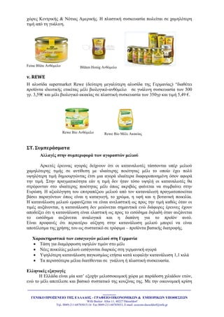 _______________________________________________________________________________________
_______
ΓΔΝΙΚΟ ΠΡΟΞΔΝΔΙΟ ΣΗ΢ ΔΛΛΑΓΟ΢ - ΓΡΑΦΔΙΟ ΟΙΚΟΝΟΜΙΚΩΝ & ΔΜΠΟΡΙΚΩΝ ΤΠΟΘΔ΢ΔΩΝ
Willi Becker Allee 11, 40227 Düsseldorf
Tει. 0049-211-68785015-16 Fax 0049-211-68785033, E-mail: ecocom-dusseldorf@mfa.gr
ρώξεο Κεληξηθήο & Νόηηαο Ακεξηθήο. Ζ πιαζηηθή ζπζθεπαζία πσιείηαη ζε ρακειόηεξε
ηηκή από ηε γπάιηλε.
Feine Blüte Αλζόκειν Blüten Honig Αλζόκειν
v. REWE
Ζ αιπζίδα supermarket Rewe (δεύηεξε κεγαιύηεξε αιπζίδα ηεο Γεξκαλίαο) “δηαζέηεη
πξντόληα ηδησηηθήο εηηθέηαο κέιη βηνινγηθό-αλζόκειν ζε γπάιηλε ζπζθεπαζία ησλ 500
γξ. 3,59€ θαη κέιη βηνινγηθό αθαθίαο ζε πιαζηηθή ζπζθεπαζία ησλ 350γξ θαη ηηκή 5,49 €.
Rewe Bio Αλζόκειν Rewe Bio Μέιη Αθαθίαο
΢Σ. ΢υμπεράςματα
Αλλαγέρ ζηην ζςμπεπιθοπά ηυν αγοπαζηών μελιού
Αξθεηέο έξεπλαο αγνξάο δείρλνπλ όηη νη θαηαλαισηέο ηάζζνληαη ππέξ κειηνύ
ρακειόηεξεο ηηκήο ζε αληίζεζε κε ηδηαίηεξεο πνηόηεηαο κέιη ην νπνίν έρεη πνιύ
πςειόηεξε ηηκή δεκηνπξγώληαο έηζη κηα αγνξά ηδηαίηεξα δηαθνξνπνηεκέλε όζνλ αθνξά
ηελ ηηκή. ΢ηελ πξαγκαηηθόηεηα εάλ ε ηηκή δελ ήηαλ ηόζν πςειή νη θαηαλαισηέο ζα
ζηξέθνληαλ ζην ηδηαίηεξεο πνηόηεηαο κέιη όπσο αθξηβώο θαίλεηαη λα ζπκβαίλεη ζηελ
Δπξώπε. Ζ αμηνιόγεζε ηνπ επηηξαπέδηνπ κειηνύ από ηνλ θαηαλαισηή πξαγκαηνπνηείηαη
βάζεη παξαγόλησλ όπσο είλαη ε θαηαγσγή, ην ρξώκα, ε πθή θαη ε βνηαληθή πνηθηιία.
Ζ θαηαλάισζε κειηνύ εκθαλίδεηαη λα είλαη αλειαζηηθή σο πξνο ηελ ηηκή θαζώο όηαλ νη
ηηκέο απμάλνληαη, ε θαηαλάισζε δελ κεηώλεηαη ζεκαληηθά ελώ δηάθνξεο έξεπλεο έρνπλ
απνδείμεη όηη ε θαηαλάισζε είλαη ειαζηηθή σο πξνο ην εηζόδεκα δειαδή όηαλ απμάλεηαη
ην εηζόδεκα απμάλεηαη αλαινγηθά θαη ε δαπάλε γηα ην πξντόλ απηό.
Δίλαη πξνθαλέο όηη πεξαηηέξσ αύμεζε ζηελ θαηαλάισζε κειηνύ κπνξεί λα είλαη
απνηέιεζκα ηεο ρξήζεο ηνπ σο ζπζηαηηθό ζε ηξόθηκα – πξντόληα βαζηθήο δηαηξνθήο.
Υαπακηηπιζηικά ηυν ειζαγυγών μελιού ζηη Γεπμανία
 Σάζε γηα δηακόξθσζε πςειώλ ηηκώλ ζην κέιη
 Νέεο πνηθηιίεο κειηνύ εηζάγνληαη δηαξθώο ζηε γεξκαληθή αγνξά
 Τςειόηεξε θαηαλάισζε παγθνζκίσο εηήζηα θαηά θεθαιήλ θαηαλάισζε 1,1 θηιά
 Σα πεξηζζόηεξα κέιηα δηαηίζεληαη ζε γπάιηλε ή πιαζηηθή ζπζθεπαζία.
Δλληνικέρ εξαγυγέρ
Ζ Διιάδα είλαη κία θαη’ εμνρήλ κειηζζνθνκηθή ρώξα κε παξάδνζε ρηιηάδσλ εηώλ,
ελώ ην κέιη απεηέιεζε θαη βαζηθό ζπζηαηηθό ηεο θνπδίλαο ηεο. Με ηελ νηθνλνκηθή θξίζε
 