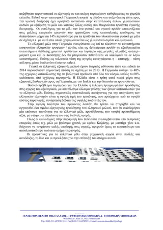_______________________________________________________________________________________
_______
ΓΔΝΙΚΟ ΠΡΟΞΔΝΔΙΟ ΣΗ΢ ΔΛΛΑΓΟ΢ - ΓΡΑΦΔΙΟ ΟΙΚΟΝΟΜΙΚΩΝ & ΔΜΠΟΡΙΚΩΝ ΤΠΟΘΔ΢ΔΩΝ
Willi Becker Allee 11, 40227 Düsseldorf
Tει. 0049-211-68785015-16 Fax 0049-211-68785033, E-mail: ecocom-dusseldorf@mfa.gr
απμήζεθαλ πεξηζηαζηαθά νη εμαγσγέο αλ θαη αθόκε παξακέλνπλ θαζεισκέλεο ζε ρακειά
επίπεδα. Δηδηθά ζηελ απαηηεηηθή Γεξκαληθή αγνξά ε νινέλα θαη απμαλόκελε ηάζε πξνο
ηελ πγηεηλή δηαηξνθή έρεη αξλεηηθό αληίθηππν ζηελ θαηαλάισζε άιισλ γιπθαληηθώλ
νπζηώλ κε εμαίξεζε ην κέιη θαη θάπνηεο άιιεο νπζίεο πνπ ζεσξνύληαη πξντόληα πγηεηλήο
δηαηξνθήο. Οη αληηιήςεηο γηα ην κέιη ζαλ έλα θπζηθό θαη πγηεηλό πξντόλ απεηθνλίδεηαη
ζηηο κειέηεο εηαηξεηώλ εξεπλώλ πνπ εκθαλίδνπλ ηνπο θαηαλαισηέο πξόζπκνπο λα
δαπαλήζνπλ κέρξη θαη 14% πεξηζζόηεξν γηα ηα πξντόληα πνπ γιπθαίλνληαη θπζηθά κε κέιη
ζε ζρέζε π.x. κε απηά ζηα νπνία ρξεζηκνπνηείηαη σο γιπθαληηθό ζηξόπη θαιακπνθηνύ.
Σν ειιεληθό κέιη ζηελ Γεξκαλία αλεπξίζθεηαη σο επί ην πιείζηνλ ζε θαηαζηήκαηα
εηζαγσγέσλ ειιεληθώλ ηξνθίκσλ / πνηώλ, είηε σο delicatessen πξντόλ ζε εμεηδηθεπκέλα
θαηαζηήκαηα δηάζεζεο gourmet πξντόλησλ θαη ιηγόηεξν ζηηο κεγάιεο αιπζίδεο ζνύπεξ–
κάξθεη (κηα θαη νη πνζόηεηεο δελ ζα κπνξνύζαλ πηζαλόηαηα λα θαιύςνπλ ηα ελ ιόγσ
θαηαζηήκαηα). Δπίζεο σο ηειεπηαία ηάζε ηεο αγνξάο θαηαγξάθεηαη ε – επηηπρήο – ηάζε
πώιεζεο κέζσ δηαδηθηύνπ (internet sales).
Γεληθά νη ειιεληθέο εμαγσγέο κειηνύ έρνπλ δηαξθώο θζίλνπζα ηάζε θαη εηδηθά ην
2014 παξνπζίαζαλ ζεκαληηθή πηώζε ζε ζρέζε κε ην 2013. Ζ Γεξκαλία εηζάγεη ην 40%
ηεο εγρώξηαο θαηαλάισζεο ηεο ζε βηνινγηθά πξντόληα από όιν ηνλ θόζκν, θαζώο ην 60%
θαιύπηεηαη από εγρώξηεο παξαγσγέο. Ζ Διιάδα είλαη ε ηξίηε θαηά ζεηξά ρώξα ζηηο
εμαγσγέο βηνινγηθώλ πξνο ηε Γεξκαλία, κε ηελ Ηηαιία θαη ηελ Ηζπαλία λα πξνεγνύληαη.
Βαζηθό πξόβιεκα παξακέλεη γηα ηελ Διιάδα ε έιιεηςε πξνγξακκάησλ πξνώζεζεο
ζηηο αγνξέο ηνπ εμσηεξηθνύ, κε απνηέιεζκα έιιεηκα γλώζεο ησλ μέλσλ θαηαλαισηώλ γηα
ην ειιεληθό κέιη. Δπίζεο, ζεκαληηθόο αλαζηαιηηθόο παξάγνληαο γηα ηελ απνγείσζε ησλ
ειιεληθώλ εμαγσγώλ είλαη ε πςειή ηηκή ηνπ πξνηόληνο, πνπ πξνέξρεηαη από ην πςειό
θόζηνο παξαγσγήο, ζπλάξηεζε βέβαηα ηεο πςειήο πνηόηεηάο ηνπ.
΢ηελ πςειή πνηόηεηα ηνπ πξνηόληνο ινηπόλ, ζα πξέπεη λα ζηεξηρζεί θαη λα
νξγαλσζεί έλα ζρέδην εμαγσγηθήο πξνώζεζεο ηνπ ειιεληθνύ κειηνύ, πνπ ζα νηθνδνκήζεη
κία επώλπκε ηαπηόηεηα γηα ην ειιεληθό κέιη, πξνζδίδνληαο ηνπ πςειή πξνζηηζέκελε
αμία, κε ζηόρν ηελ εδξαίσζε ηνπ ζηηο δηεζλείο αγνξέο.
Σέινο νη θαηλνηνκίεο ζηελ παξαγσγή πνπ ηειεπηαία αλαιακβάλνληαη από ειιεληθέο
εηαηξείεο όπσο π.ρ. κέιη κε βξώζηκν ρξπζό, κε θξόθν Κνδάλεο, κε καζηίρα ρίνπ θ.α.
δείρλνπλ λα ηπγράλνπλ θαιήο ππνδνρήο ζηηο αγνξέο, αθνξνύλ όκσο ην πνηνηηθόηεξν θαη
απνθιεηζηηθόηεξν αλώηαην ηκήκα ηεο αγνξάο.
Οη πξννπηηθέο γηα ην ειιεληθό κέιη ζηελ γεξκαληθή αγνξά είλαη πνιιέο θαη
αηζηόδνμεο, ην ίδην θαη νη πξνθιήζεηο γηα ηελ επίηεπμή ηνπ ζηόρνπ απηνύ.
 