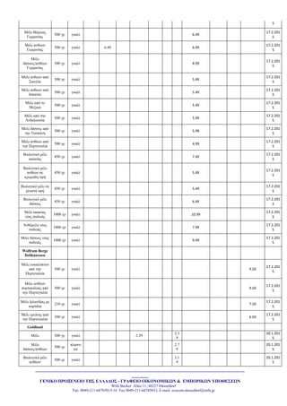 _______________________________________________________________________________________
_______
ΓΔΝΙΚΟ ΠΡΟΞΔΝΔΙΟ ΣΗ΢ ΔΛΛΑΓΟ΢ - ΓΡΑΦΔΙΟ ΟΙΚΟΝΟΜΙΚΩΝ & ΔΜΠΟΡΙΚΩΝ ΤΠΟΘΔ΢ΔΩΝ
Willi Becker Allee 11, 40227 Düsseldorf
Tει. 0049-211-68785015-16 Fax 0049-211-68785033, E-mail: ecocom-dusseldorf@mfa.gr
5
Μέιη Βόξεηαο
Γεξκαλίαο
500 γξ γπαιί 6.49
17.2.201
5
Μέιη αλζεσλ
Γεξκαλίαο
500 γξ γπαιί 6.49 6.49
17.2.201
5
Μέιη
δάζνπο/αλζέσλ
Γεξκαλίαο
500 γξ γπαιί 8.99
17.2.201
5
Μέιη αλζεσλ από
΢ηθειία
500 γξ γπαιί 5.49
17.2.201
5
Μέιη αλζεσλ από
Ηζπαλία
500 γξ γπαιί 5.49
17.2.201
5
Μέιη από ην
Μεμηθό
500 γξ γπαιί 5.49
17.2.201
5
Μέιη από ηελ
Αλδαινπζία
500 γξ γπαιί 5.99
17.2.201
5
Μέιη δάζνπο από
ηελ Σνζθάλε
500 γξ γπαιί 5.99
17.2.201
5
Μέιη αλζέσλ από
ηελ Πνξηνγαιία
500 γξ γπαιί 4.99
17.2.201
5
Βηνινγηθό κέιη
αθαθίαο
450 γξ γπαιί 7.49
17.2.201
5
Βηνινγηθό κέιη
αλζέσλ ζε
θξεκώδε πθή
450 γξ γπαιί 5.49
17.2.201
5
Βηνινγηθό κέιη ζε
ξεπζηή πθή
450 γξ γπαιί 5.49
17.2.201
5
Βηνινγηθό κέιη
δάζνπο
450 γξ γπαιί 6.49
17.2.201
5
Μέιη αθαθίαο
λέαο ζνδεηάο
1000 γξ γπαιί 10.99
17.2.201
5
Αλζόκειν λέαο
ζνδεηάο
1000 γξ γπαιί 7.99
17.2.201
5
Μέιη δάζνπο λέαο
ζνδεηάο
1000 γξ γπαιί 9.99
17.2.201
5
Wolfram Berge
Delikatessen
Μέιη επθαιύπηνπ
από ηελ
Πνξηνγαιία
500 γξ γπαιί 9.50
17.2.201
5
Μέιη αλζέσλ
πνξηνθαιηάο από
ηελ Πνξηνγαιία
500 γξ γπαιί 9.50
17.2.201
5
Μέιη Ηξιαλδίαο κε
θαξύδηα
210 γξ γπαιί 7.50
17.2.201
5
Μέιη εξείθεο από
ηελ Πνξηνγαιία
300 γξ γπαιί 6.50
17.2.201
5
Goldland
Μέιη 500 γξ γπαιί 2.39
2.3
9
20.1.201
5
Μέιη
δάζνπο/αλζέσλ
500 γξ
πιαζηη
θό
2.7
9
20.1.201
5
Βηνινγηθό κέιη
αλζέσλ
500 γξ γπαιί
3.1
9
20.1.201
5
 