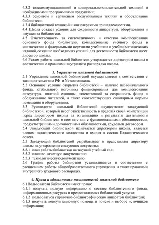 4.3.2 телекоммуникационной и копировально-множительной техникой и
необходимыми программными продуктами;
4.3.3 ремонтом и сервисным обслуживанием техники и оборудования
библиотеки;
4.3.4 библиотечнойтехникой и канцелярскими принадлежностями.
4.4 Школа создает условия для сохранности аппаратуры, оборудования и
имущества библиотеки.
4.5 Ответственность за систематичность и качество комплектования
основного фонда библиотеки, комплектование учебного фонда в
соответствии с федеральными перечнями учебников и учебно-методических
изданий, созданиенеобходимыхусловий для деятельности библиотеки несет
директор школы.
4.6 Режим работы школьной библиотеки утверждается директором школы в
соответствии с правилами внутреннего распорядка школы.
5. Управление школьной библиотекой
5.1 Управление школьной библиотекой осуществляется в соответствии с
законодательством РФ и Уставом школы.
5.2 Основное условие открытия библиотеки – наличие первоначального
фонда, стабильного источника финансирования для комплектования
литературы, штатной единицы, ответственной за сохранность фонда и
обслуживание читателей, а также соответствующих санитарным нормам
помещения и оборудования.
5.3 Руководство школьной библиотекой осуществляет заведующий
библиотекой, который несет ответственность в пределах своей компетенции
перед директором школы за организацию и результаты деятельности
школьной библиотеки в соответствии с функциональными обязанностями,
предусмотренными должностными обязанностями, трудовым договором.
5.4 Заведующий библиотекой назначается директором школы, является
членом педагогического коллектива и входит в состав Педагогического
совета.
5.5 Заведующий библиотекой разрабатывает и представляет директору
школы на утверждение следующие документы:
5.5.1 план работы библиотеки на текущий учебный год;
5.5.2 планово-отчетную документацию;
5.5.3 технологическуюдокументацию.
5.6 График работы библиотеки устанавливается в соответствии с
расписанием работы общеобразовательного учреждения, а также правилами
внутреннего трудового распорядка.
6. Права и обязанности пользователей школьной библиотеки
6.1Пользователи библиотеки имеют право:
6.1.1 получать полную информацию о составе библиотечного фонда,
информационных ресурсах и предоставляемых библиотекой услугах;
6.1.2 пользоваться справочно-библиографическим аппаратом библиотеки;
6.1.3 получать консультационную помощь в поиске и выборе источников
информации;
 