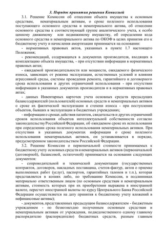 3. Порядок принятия решения Комиссией
3.1. Решение Комиссии об отнесении объекта имущества к основным
средствам, нематериальным активам, о сроке полезного использования
поступающего основного средства и нематериального актива, об отнесении
основного средства к соответствующей группе аналитического учета, к особо
ценному движимому или недвижимому имуществу, об определении кода
основного средства и нематериального актива по ОКОФ в целях принятия его к
бюджетному учету и начисления амортизации принимается на основании:
- нормативных правовых актов, указанных в пункте 1.7 настоящего
Положения;
- рекомендаций, содержащихся в документах производителя, входящих в
комплектацию объекта имущества, - при отсутствии информации в нормативных
правовых актах;
- ожидаемой производительности или мощности, ожидаемого физического
износа, зависящих от режима эксплуатации, естественных условий и влияния
агрессивной среды, системы проведения ремонта, гарантийного и договорного
срока использования и других ограничений использования - при отсутствии
информации в указанных документах производителя и в нормативных правовых
актах;
- данных Инвентарных карточек учета основных средств предыдущих
балансодержателей (пользователей) основных средств и нематериальных активов
о сроке их фактической эксплуатации и степени износа - при поступлении
объектов, бывших в эксплуатации в бюджетных учреждениях;
- информациио сроках действия патентов, свидетельств и других ограничений
сроков использования объектов интеллектуальной собственности согласно
законодательствуРоссийскойФедерации, об ожидаемом сроке их использования
при определении срока полезного использования нематериальных активов. При
отсутствии в указанных документах информации о сроке полезного
использования нематериальных активов, он устанавливается в порядке,
предусмотренном законодательством Российской Федерации.
3.2. Решение Комиссии о первоначальной стоимости принимаемых к
бюджетномуучету основныхсредств инематериальных активов (первоначальной
(договорной), балансовой, остаточной) принимается на основании следующих
документов:
- сопроводительной и технической документации (государственных
контрактов, договоров, накладных поставщика, счетов-фактур, актов о приемке
выполненных работ (услуг), паспортов, гарантийных талонов и т.п.), которая
представляется в копиях либо, по требованию Комиссии, в подлинниках
материально ответственным лицом (по основным средствам и нематериальным
активам, стоимость которых при их приобретении выражена в иностранной
валюте, пересчет иностранной валюты по курсу Центрального Банка Российской
Федерации осуществляется на дату принятия к бюджетному учету вложений в
нефинансовые активы);
- документов, представленных предыдущим балансодержателем - бюджетным
учреждением - по безвозмездно полученным основным средствам и
нематериальным активам от учреждения, подведомственного одному главному
распорядителю (распорядителю) бюджетных средств, разным главным
 