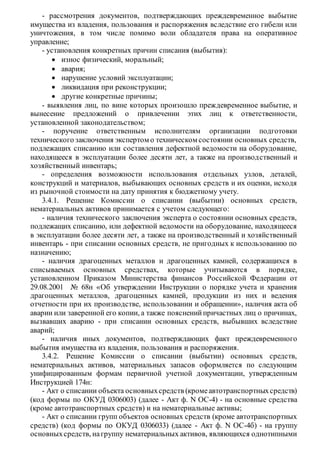 - рассмотрения документов, подтверждающих преждевременное выбытие
имущества из владения, пользования и распоряжения вследствие его гибели или
уничтожения, в том числе помимо воли обладателя права на оперативное
управление;
- установления конкретных причин списания (выбытия):
 износ физический, моральный;
 авария;
 нарушение условий эксплуатации;
 ликвидация при реконструкции;
 другие конкретные причины;
- выявления лиц, по вине которых произошло преждевременное выбытие, и
вынесение предложений о привлечении этих лиц к ответственности,
установленной законодательством;
- поручение ответственным исполнителям организации подготовки
технического заключения экспертом о техническом состоянии основных средств,
подлежащих списанию или составления дефектной ведомости на оборудование,
находящееся в эксплуатации более десяти лет, а также на производственный и
хозяйственный инвентарь;
- определения возможности использования отдельных узлов, деталей,
конструкций и материалов, выбывающих основных средств и их оценки, исходя
из рыночной стоимости на дату принятия к бюджетному учету.
3.4.1. Решение Комиссии о списании (выбытии) основных средств,
нематериальных активов принимается с учетом следующего:
- наличия технического заключения эксперта о состоянии основных средств,
подлежащих списанию, или дефектной ведомости на оборудование, находящееся
в эксплуатации более десяти лет, а также на производственный и хозяйственный
инвентарь - при списании основных средств, не пригодных к использованию по
назначению;
- наличия драгоценных металлов и драгоценных камней, содержащихся в
списываемых основных средствах, которые учитываются в порядке,
установленном Приказом Министерства финансов Российской Федерации от
29.08.2001 № 68н «Об утверждении Инструкции о порядке учета и хранения
драгоценных металлов, драгоценных камней, продукции из них и ведения
отчетности при их производстве, использовании и обращении», наличия акта об
аварии или заверенной его копии, а также поясненийпричастных лиц о причинах,
вызвавших аварию - при списании основных средств, выбывших вследствие
аварий;
- наличия иных документов, подтверждающих факт преждевременного
выбытия имущества из владения, пользования и распоряжения.
3.4.2. Решение Комиссии о списании (выбытии) основных средств,
нематериальных активов, материальных запасов оформляется по следующим
унифицированным формам первичной учетной документации, утвержденным
Инструкцией 174н:
- Акт о списании объекта основныхсредств (кромеавтотранспортныхсредств)
(код формы по ОКУД 0306003) (далее - Акт ф. N ОС-4) - на основные средства
(кроме автотранспортных средств) и на нематериальные активы;
- Акт о списании групп объектов основных средств (кроме автотранспортных
средств) (код формы по ОКУД 0306033) (далее - Акт ф. N ОС-4б) - на группу
основныхсредств, нагруппу нематериальных активов, являющихся однотипными
 