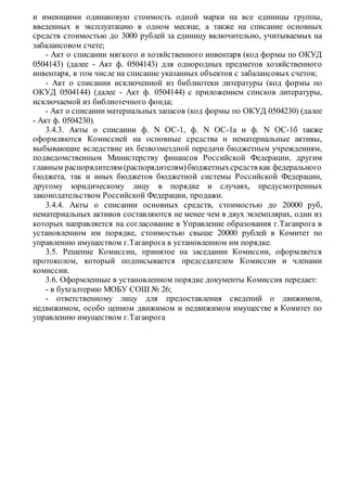 и имеющими одинаковую стоимость одной марки на все единицы группы,
введенных в эксплуатацию в одном месяце, а также на списание основных
средств стоимостью до 3000 рублей за единицу включительно, учитываемых на
забалансовом счете;
- Акт о списании мягкого и хозяйственного инвентаря (код формы по ОКУД
0504143) (далее - Акт ф. 0504143) для однородных предметов хозяйственного
инвентаря, в том числе на списание указанных объектов с забалансовых счетов;
- Акт о списании исключенной из библиотеки литературы (код формы по
ОКУД 0504144) (далее - Акт ф. 0504144) с приложением списков литературы,
исключаемой из библиотечного фонда;
- Акт о списании материальных запасов (код формы по ОКУД 0504230) (далее
- Акт ф. 0504230).
3.4.3. Акты о списании ф. N ОС-1, ф. N ОС-1а и ф. N ОС-1б также
оформляются Комиссией на основные средства и нематериальные активы,
выбывающие вследствие их безвозмездной передачи бюджетным учреждениям,
подведомственным Министерству финансов Российской Федерации, другим
главным распорядителям (распорядителям)бюджетныхсредств как федерального
бюджета, так и иных бюджетов бюджетной системы Российской Федерации,
другому юридическому лицу в порядке и случаях, предусмотренных
законодательством Российской Федерации, продажи.
3.4.4. Акты о списании основных средств, стоимостью до 20000 руб,
нематериальных активов составляются не менее чем в двух экземплярах, один из
которых направляется на согласование в Управление образования г.Таганрога в
установленном им порядке, стоимостью свыше 20000 рублей в Комитет по
управлению имуществом г.Таганрога в установленном им порядке.
3.5. Решение Комиссии, принятое на заседании Комиссии, оформляется
протоколом, который подписывается председателем Комиссии и членами
комиссии.
3.6. Оформленные в установленном порядке документы Комиссия передает:
- в бухгалтерию МОБУ СОШ № 26;
- ответственному лицу для предоставления сведений о движимом,
недвижимом, особо ценном движимом и недвижимом имуществе в Комитет по
управлению имуществом г.Таганрога
 