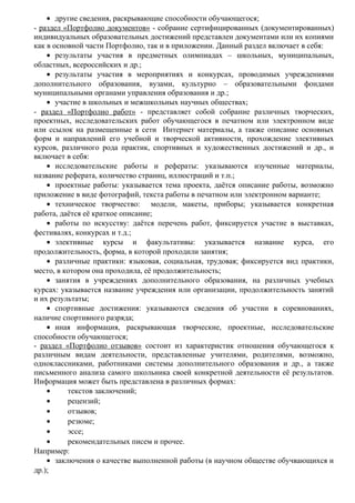 • другие сведения, раскрывающие способности обучающегося;
- раздел «Портфолио документов» - собрание сертифицированных (документированных)
индивидуальных образовательных достижений представлен документами или их копиями
как в основной части Портфолио, так и в приложении. Данный раздел включает в себя:
• результаты участия в предметных олимпиадах – школьных, муниципальных,
областных, всероссийских и др.;
• результаты участия в мероприятиях и конкурсах, проводимых учреждениями
дополнительного образования, вузами, культурно – образовательными фондами
муниципальными органами управления образования и др.;
• участие в школьных и межшкольных научных обществах;
- раздел «Портфолио работ» - представляет собой собрание различных творческих,
проектных, исследовательских работ обучающегося в печатном или электронном виде
или ссылок на размещенные в сети Интернет материалы, а также описание основных
форм и направлений его учебной и творческой активности, прохождение элективных
курсов, различного рода практик, спортивных и художественных достижений и др., и
включает в себя:
• исследовательские работы и рефераты: указываются изученные материалы,
название реферата, количество страниц, иллюстраций и т.п.;
• проектные работы: указывается тема проекта, даётся описание работы, возможно
приложение в виде фотографий, текста работы в печатном или электронном варианте;
• техническое творчество: модели, макеты, приборы; указывается конкретная
работа, даётся её краткое описание;
• работы по искусству: даётся перечень работ, фиксируется участие в выставках,
фестивалях, конкурсах и т.д.;
• элективные курсы и факультативы: указывается название курса, его
продолжительность, форма, в которой проходили занятия;
• различные практики: языковая, социальная, трудовая; фиксируется вид практики,
место, в котором она проходила, её продолжительность;
• занятия в учреждениях дополнительного образования, на различных учебных
курсах: указывается название учреждения или организации, продолжительность занятий
и их результаты;
• спортивные достижения: указываются сведения об участии в соревнованиях,
наличие спортивного разряда;
• иная информация, раскрывающая творческие, проектные, исследовательские
способности обучающегося;
- раздел «Портфолио отзывов» состоит из характеристик отношения обучающегося к
различным видам деятельности, представленные учителями, родителями, возможно,
одноклассниками, работниками системы дополнительного образования и др., а также
письменного анализа самого школьника своей конкретной деятельности её результатов.
Информация может быть представлена в различных формах:
• текстов заключений;
• рецензий;
• отзывов;
• резюме;
• эссе;
• рекомендательных писем и прочее.
Например:
• заключения о качестве выполненной работы (в научном обществе обучвающихся и
др.);
 