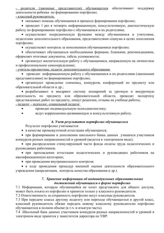 - родители (законные представители) обучающегося обеспечивают поддержку
деятельности ребенка по формированию портфолио;
- классный руководитель
• оказывает помощь обучающимся в процессе формирования портфолио;
• проводит 1 раз в четверть информационную, консультативную, диагностическую
работу по формированию портфолио с обучающимся и их родителями;
• осуществляет посредническую функцию между обучающимся и учителями,
педагогами дополнительного образования, представителями социума в целях пополнения
портфолио;
• осуществляет контроль за пополнением обучающимися портфолио;
• обеспечивает обучающихся необходимыми формами, бланками, рекомендациями,
оформляет итоговые документы, табель успеваемости;
• организует воспитательную работу с обучающимися, направленную на личностное
и профессиональное самоопределение;
- учитель-предметник, педагог дополнительного образования
• проводят информационную работу с обучающимися и их родителями (законными
представителями) по формированию портфолио;
• организуют проведение олимпиад, конкурсов, конференций по предмету или
образовательной области и др.;
• разрабатывают и внедряют систему поощрений за урочную и внеурочную
деятельность по предмету или образовательной области, проводят экспертизу
представленных работ по предмету, пишут рецензии, отзывы на учебные работы;
- педагог – психолог, социальный педагог
• проводят индивидуальную психодиагностику;
• ведут коррекционно-развивающую и консультативную работу.
6. Учет результатов портфолио обучающегося
Результат портфолио учитывается:
• в качестве промежуточной аттестации обучающихся;
• при формировании и дополнении школьного банка данных учащихся участников
конкурсов разных направленностей и уровней (ведется в электронном виде);
• при распределении стимулирующей части фонда оплаты труда педагогических и
руководящих работников;
• при прохождении аттестации педагогических и руководящих работников на
квалификационную категорию;
• при проведении внутришкольного контроля;
• в ходе проведения процедур внешней оценки деятельности образовательного
учреждения (аккредитация, контроль качества образования и др.).
7. Хранение информации об индивидуальных образовательных
достижений обучающихся в форме портфолио
7.1 Информация, которую обучающийся не хочет представлять для общего доступа,
может быть изъята из портфолио и хранится только у классного руководителя.
7.2 Ответственность за сохранность портфолио несут классные руководители.
7.3 При передаче класса другому педагогу или переходе обучающегося в другой класс,
классный руководитель обязан передать новому классному руководителю портфолио
обучающегося в полном объеме (в т.ч. и изъятую часть).
7.4 Школьный банк данных участников конкурсов разных направленностей и уровней в
электроном виде хранится у заместителя директора по УВР.
 