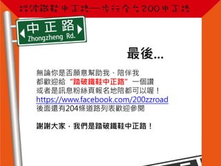 最後...
無論你是否願意幫助我、陪伴我
都歡迎給“踏破鐵鞋中正路”一個讚
或者是訊息粉絲頁報名地陪都可以喔！
https://www.facebook.com/200zzroad
後面還有204條道路列表歡迎參閱
謝謝大家，我們是踏破鐵鞋中正路！
 
