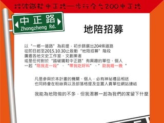 地陪招募
以“一鄉一道路”為前提，初步篩選出204條道路
從即日起至2015.10.30止啟動“地陪招募”階段
廣邀各地文史工作室、文創業者
或是任何對於“踏破鐵鞋中正路”有興趣的單位、個人
一起“陪我走一段”、“帶我吃好料”、”助我睡一晚“
凡是參與於本計畫的機關、個人，必有神祕禮品相送
也同時會在粉絲頁以及部落格提及並置入貴單位網站連結
我能為地陪做的不多，但我渴慕一起為我們的家留下什麼
 