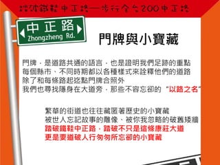 門牌與小寶藏
門牌，是道路共通的語言，也是證明我們足跡的重點
每個縣市、不同時期都以各種樣式來詮釋他們的道路
除了和每條路起迄點門牌合照外
我們也尋找隱身在大道旁，那些不容忘卻的“以路之名”
繁華的街道也往往藏匿著歷史的小寶藏
被世人忘記故事的雕像、被你我忽略的破舊矮牆
踏破鐵鞋中正路，踏破不只是這條康莊大道
更是要道破人行匆匆所忘卻的小寶藏
 