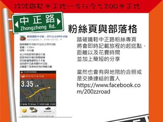 粉絲頁與部落格
踏破鐵鞋中正路粉絲專頁
將會即時記載旅程的起迄點、
距離以及花費時間
並加上簡短的分享
當然也會有與地陪的合照或
是交換連結的置入
https://www.facebook.co
m/200zzroad
 