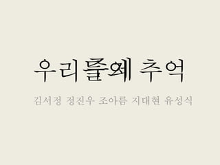 우리들의 추억
김서정 정진우 조아름 지대현 유성식
주제
 