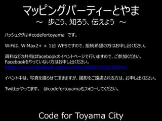 マッピングパーティーとやま
～ 歩こう、知ろう、伝えよう ～
Code for Toyama City
ハッシュタグは#codefortoyama です。
WiFiは、WiMax2+ × 1台 WPSですので、接続希望の方はお申し出ください。
資料などの共有はfacebookのイベントページで行いますので、ご参加ください。
Facebookをやっていない方はお申し出ください。
https://www.facebook.com/events/660001910768044/
イベント中は、写真を撮らせて頂きますが、撮影をご遠慮される方は、お申し出ください。
Twitterやってます。 @codefortoyamaもフォローしてください。
 