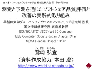 測定と予測を通じたソフトウェア品質評価と
改善の実践的取り組み
早稲田大学グローバルソフトウェアエンジニアリング研究所 所長
国立情報学研究所 客員准教授
ISO/IEC/JTC1/SC7/WG20 Convenor
IEEE Computer Society Japan Chapter Chair
SEMAT Japan Chapter Chair
鷲崎 弘宜
（資料作成協力: 本田 澄）
http://www.washi.cs.waseda.ac.jp/
わしざき ひろのり
日本オペレーションズ・リサーチ学会 信頼性研究会 2015年6月19日
 