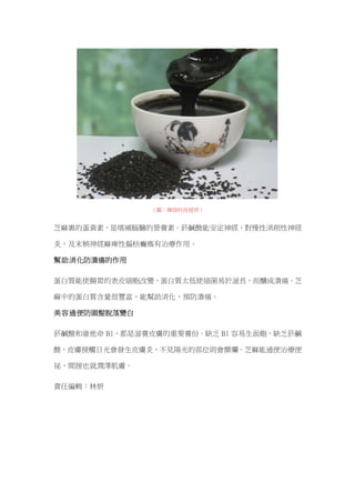 （圖：輝綠科技提供）
芝麻裏的蛋黃素，是填補腦髓的營養素。菸鹹酸能安定神經，對慢性消削性神經
炎，及末梢神經麻痺性偏枯癱瘓有治療作用。
幫助消化防潰瘍的作用
蛋白質能使腸胃的表皮細胞改變，蛋白質太低使細菌易於滋長，而釀成潰瘍。芝
麻中的蛋白質含量很豐富，能幫助消化，預防潰瘍。
美容通便防頭髮脫落變白
菸鹹酸和維他命 B1，都是滋養皮膚的重要養份。缺乏 B1 容易生面皰，缺乏菸鹹
酸，皮膚接觸日光會發生皮膚炎，不見陽光的部位則會糜爛。芝麻能通便治療便
祕，間接也就潤澤肌膚。
責任編輯：林妍
 