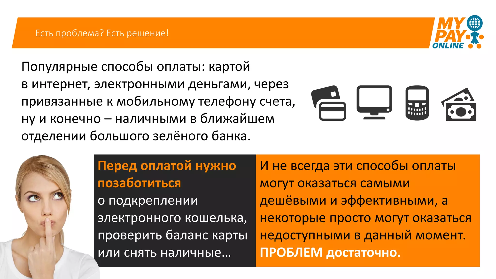 Есть проблема? Есть решение!
Популярные способы оплаты: картой
в интернет, электронными деньгами, через
привязанные к мобильному телефону счета,
ну и конечно – наличными в ближайшем
отделении большого зелёного банка.
И не всегда эти способы оплаты
могут оказаться самыми
дешёвыми и эффективными, а
некоторые просто могут оказаться
недоступными в данный момент.
ПРОБЛЕМ достаточно.
Перед оплатой нужно
позаботиться
о подкреплении
электронного кошелька,
проверить баланс карты
или снять наличные…
 