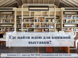Где найти идею для книжной
выставки?
Квашнина Е.С., директор МБУ ИМЦ «Екатеринбургский Дом Учителя»
 