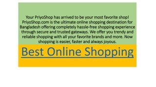 Your PriyoShop has arrived to be your most favorite shop!
PriyoShop.com is the ultimate online shopping destination for
Bangladesh offering completely hassle-free shopping experience
through secure and trusted gateways. We offer you trendy and
reliable shopping with all your favorite brands and more. Now
shopping is easier, faster and always joyous.
Best Online Shopping
 