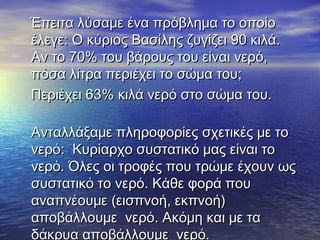 Έπειτα λύσαμε ένα πρόβλημα το οποίοΈπειτα λύσαμε ένα πρόβλημα το οποίο
έλεγε: Ο κύριος Βασίλης ζυγίζει 90 κιλά.έλεγε: Ο κύριος Βασίλης ζυγίζει 90 κιλά.
Αν το 70% του βάρους του είναι νερό,Αν το 70% του βάρους του είναι νερό,
πόσα λίτρα περιέχει το σώμα του;πόσα λίτρα περιέχει το σώμα του;
Περιέχει 63% κιλά νερό στο σώμα του.Περιέχει 63% κιλά νερό στο σώμα του.
Ανταλλάξαμε πληροφορίες σχετικές με τοΑνταλλάξαμε πληροφορίες σχετικές με το
νερόνερό:: Κυρίαρχο συστατικό μας είναι τοΚυρίαρχο συστατικό μας είναι το
νερό. Όλες οι τροφές που τρώμε έχουν ωςνερό. Όλες οι τροφές που τρώμε έχουν ως
συστατικό το νερό. Κάθε φορά πουσυστατικό το νερό. Κάθε φορά που
αναπνέουμε (εισπνοή, εκπνοή)αναπνέουμε (εισπνοή, εκπνοή)
αποβάλλουμε νερό. Ακόμη και με τααποβάλλουμε νερό. Ακόμη και με τα
δάκρυα αποβάλλουμε νερό.
 