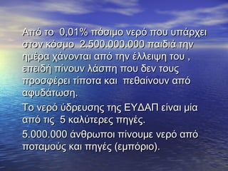 Από το 0,01% πόσιμο νερό που υπάρχειΑπό το 0,01% πόσιμο νερό που υπάρχει
στον κόσμο 2.500.000.000 παιδιά τηνστον κόσμο 2.500.000.000 παιδιά την
ημέρα χάνονται από την έλλειψη του ,ημέρα χάνονται από την έλλειψη του ,
επειδή πίνουν λάσπη που δεν τουςεπειδή πίνουν λάσπη που δεν τους
προσφέρει τίποτα και πεθαίνουν απόπροσφέρει τίποτα και πεθαίνουν από
αφυδάτωση.αφυδάτωση.
Το νερό ύδρευσης της ΕΥΔΑΠ είναι μίαΤο νερό ύδρευσης της ΕΥΔΑΠ είναι μία
από τις 5 καλύτερες πηγές.από τις 5 καλύτερες πηγές.
5.000.000 άνθρωποι πίνουμε νερό από5.000.000 άνθρωποι πίνουμε νερό από
ποταμούς και πηγές (εμπόριο).ποταμούς και πηγές (εμπόριο).
 