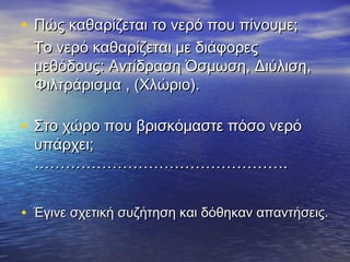 • Πώς καθαρίζεται το νερό που πίνουμε;Πώς καθαρίζεται το νερό που πίνουμε;
Το νερό καθαρίζεται με διάφορεςΤο νερό καθαρίζεται με διάφορες
μεθόδους: Αντίδραση Όσμωση, Διύλιση,μεθόδους: Αντίδραση Όσμωση, Διύλιση,
Φιλτράρισμα , (Χλώριο).Φιλτράρισμα , (Χλώριο).
• Στο χώρο που βρισκόμαστε πόσο νερόΣτο χώρο που βρισκόμαστε πόσο νερό
υπάρχει;υπάρχει;
………………………………………….………………………………………….
• Έγινε σχετική συζήτηση και δόθηκαν απαντήσεις.Έγινε σχετική συζήτηση και δόθηκαν απαντήσεις.
 