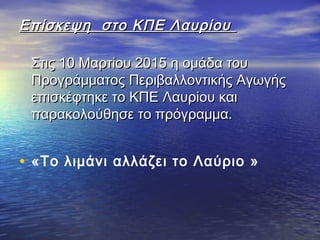 Επίσκεψη στο ΚΠΕ ΛαυρίουΕπίσκεψη στο ΚΠΕ Λαυρίου
Στις 10 Μαρτίου 2015 η ομάδα τουΣτις 10 Μαρτίου 2015 η ομάδα του
Προγράμματος Περιβαλλοντικής ΑγωγήςΠρογράμματος Περιβαλλοντικής Αγωγής
επισκέφτηκε το ΚΠΕ Λαυρίου καιεπισκέφτηκε το ΚΠΕ Λαυρίου και
παρακολούθησε το πρόγραμμα.παρακολούθησε το πρόγραμμα.
• «Το λιμάνι αλλάζει το Λαύριο »
 