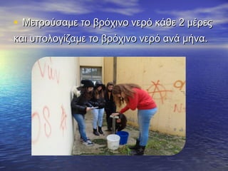 • Μετρούσαμε το βρόχινο νερό κάθε 2 μέρεςΜετρούσαμε το βρόχινο νερό κάθε 2 μέρες
και υπολογίζαμε το βρόχινο νερό ανά μήνα.και υπολογίζαμε το βρόχινο νερό ανά μήνα.
 